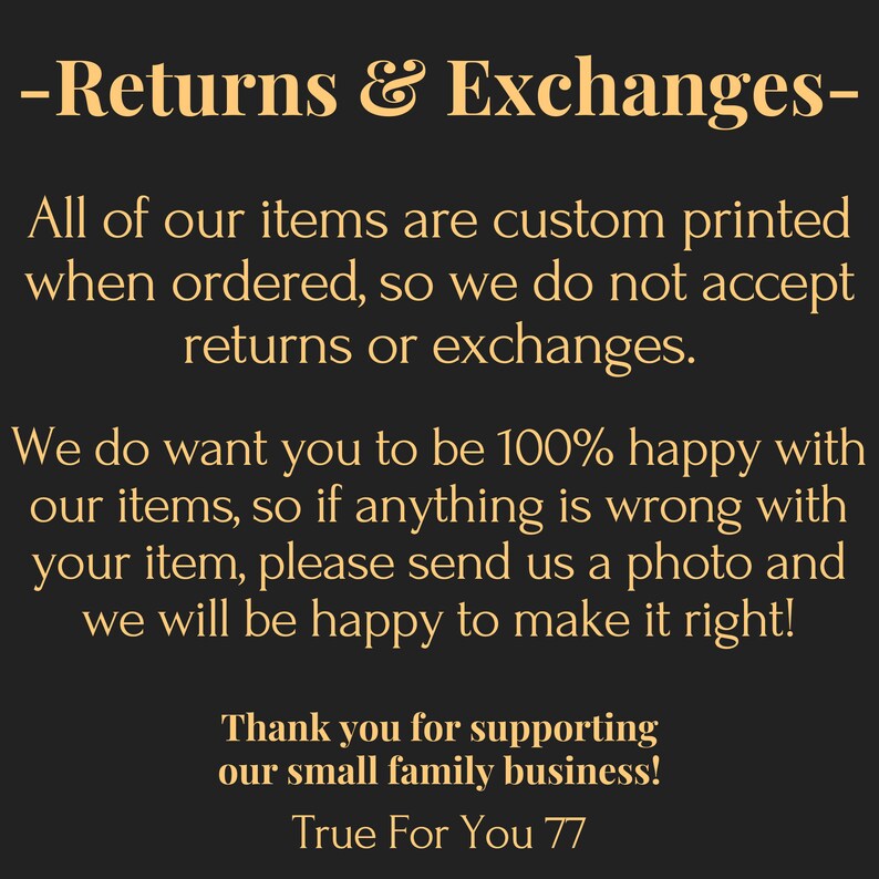 May include: A black informational graphic with gold text that reads: Returns & Exchanges. All of our items are custom printed when ordered, so we do not accept returns or exchanges. We do want you to be 100% happy with our items, so if anything is wrong with your item, please send us a photo and we will be happy to make it right! Thank you for supporting our small family business! True For You 77.
