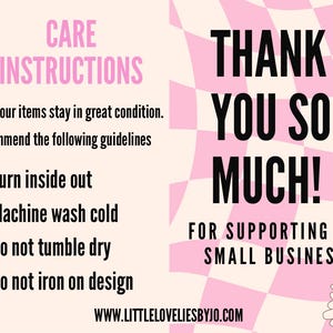 May include: Pink and white checkered background with black text that says "THANK YOU SO MUCH! FOR SUPPORTING OUR SMALL BUSINESS!"  The text is surrounded by two smiling cartoon flowers.  The left side of the image has a pink background with black text that says "CARE INSTRUCTIONS" and lists the following instructions: "To ensure your items stay in great condition. We recommend the following guidelines Turn inside out Machine wash cold Do not tumble dry Do not iron on design"  The text also includes the website address "WWW.LITTLELOVELIESBYJO.COM".