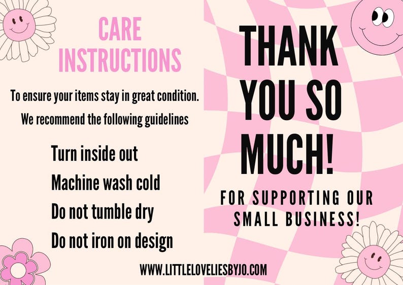 May include: Pink and white checkered background with black text that says "THANK YOU SO MUCH! FOR SUPPORTING OUR SMALL BUSINESS!"  The text is surrounded by two smiling cartoon flowers.  The left side of the image has a pink background with black text that says "CARE INSTRUCTIONS" and lists the following instructions: "To ensure your items stay in great condition. We recommend the following guidelines Turn inside out Machine wash cold Do not tumble dry Do not iron on design"  The text also includes the website address "WWW.LITTLELOVELIESBYJO.COM".