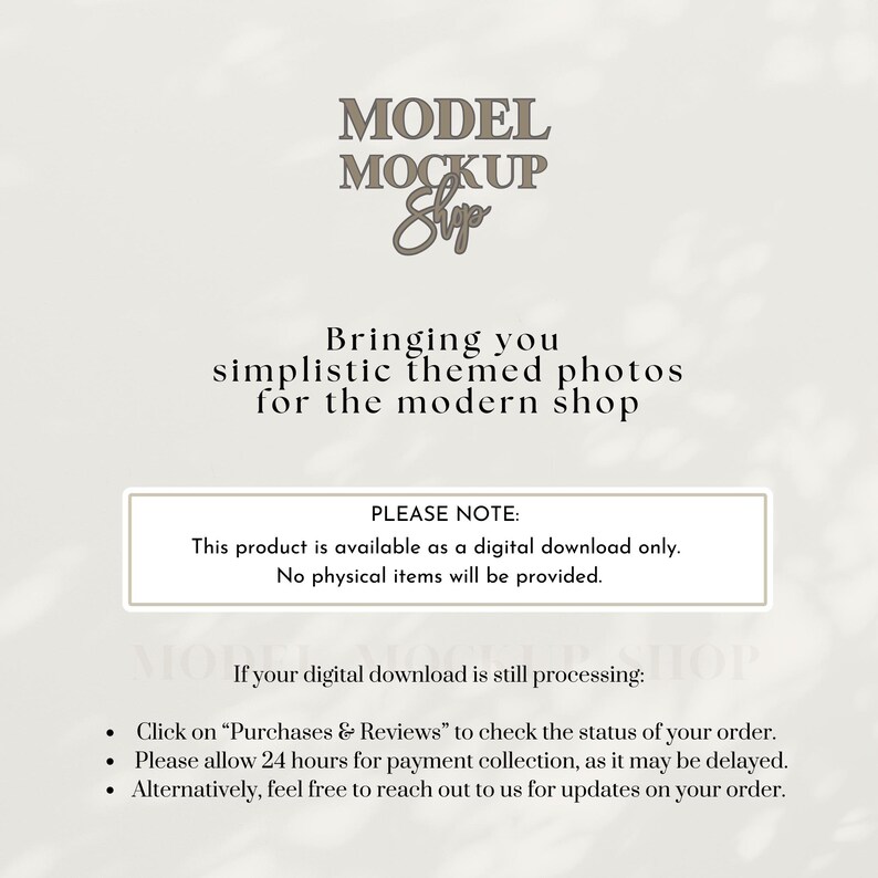 May include: Text overlay on a white background with a brown cloud-like pattern. The text reads "MODEL MOCKUP Shop Bringing you simplistic themed photos for the modern shop PLEASE NOTE: This product is available as a digital download only. No physical items will be provided. If your digital download is still processing: Click on "Purchases & Reviews" to check the status of your order. Please allow 24 hours for payment collection, as it may be delayed. Alternatively, feel free to reach out to us for updates on your order."