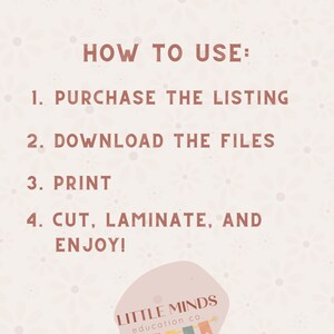 May include: A pink and white graphic with instructions on how to use a printable product. The text reads "HOW TO USE: 1. PURCHASE THE LISTING 2. DOWNLOAD THE FILES 3. PRINT 4. CUT, LAMINATE, AND ENJOY!"  The graphic also includes the text "LITTLE MINDS education co."
