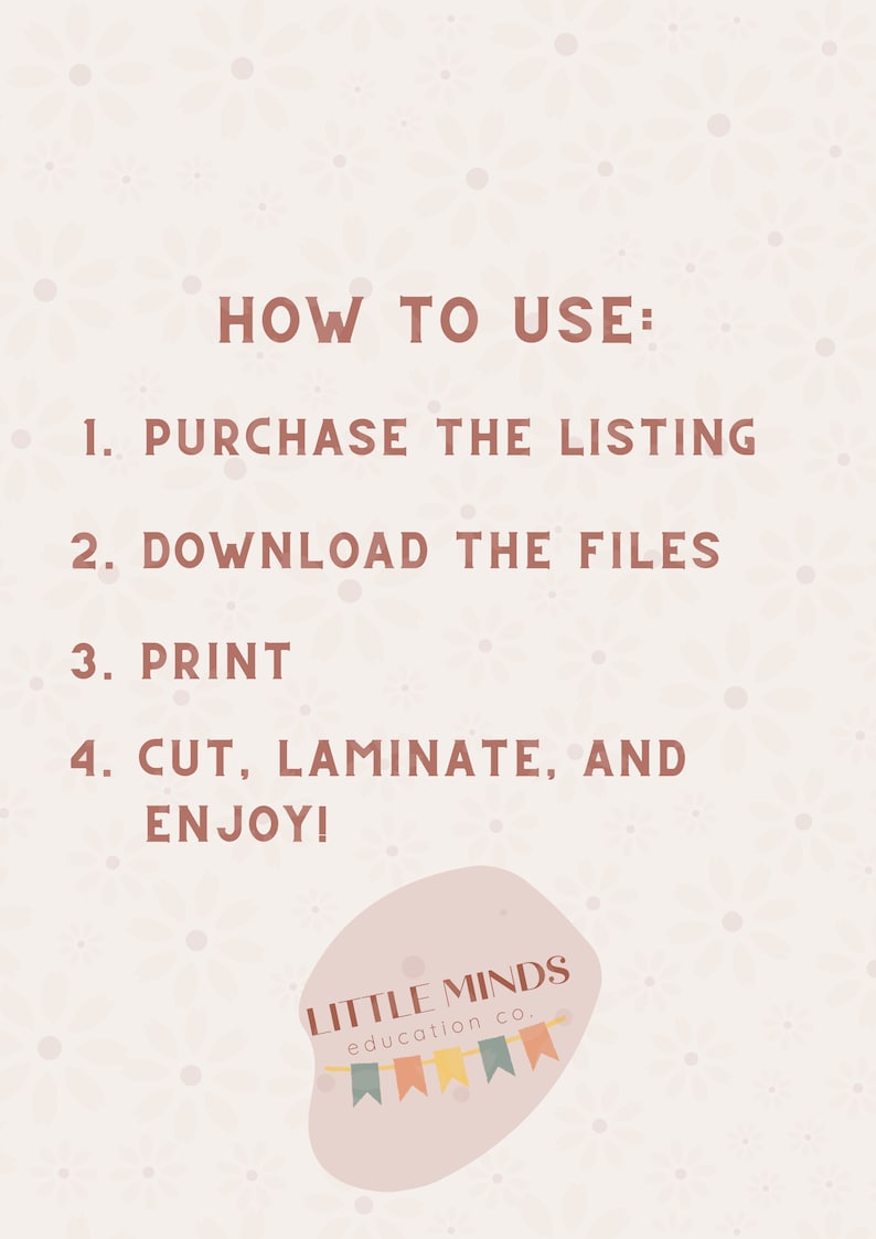 May include: A pink and white graphic with instructions on how to use a printable product. The text reads "HOW TO USE: 1. PURCHASE THE LISTING 2. DOWNLOAD THE FILES 3. PRINT 4. CUT, LAMINATE, AND ENJOY!"  The graphic also includes the text "LITTLE MINDS education co."