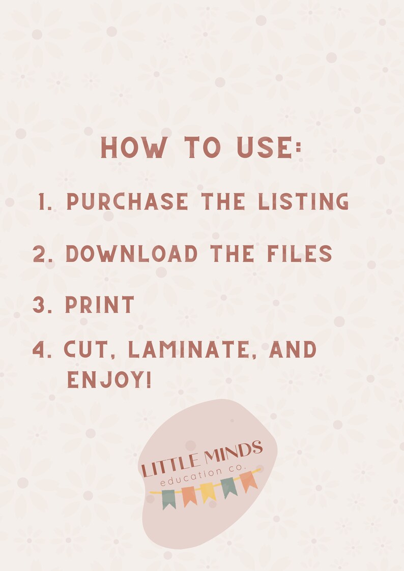 May include: A pink and white graphic with instructions on how to use a printable product. The text reads "HOW TO USE: 1. PURCHASE THE LISTING 2. DOWNLOAD THE FILES 3. PRINT 4. CUT, LAMINATE, AND ENJOY!"  The graphic also includes the text "LITTLE MINDS education co."