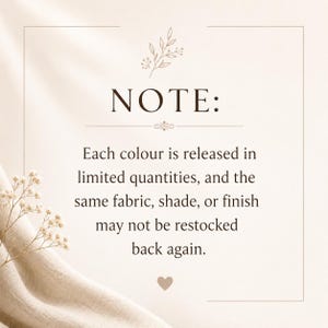 May include: A rectangular informational sign with a beige background and dark brown text that reads: NOTE: Each colour is released in limited quantities, and the same fabric, shade, or finish may not be restocked back again. A small heart and floral graphic are included.