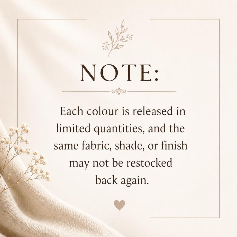 May include: A rectangular informational sign with a beige background and dark brown text that reads: NOTE: Each colour is released in limited quantities, and the same fabric, shade, or finish may not be restocked back again. A small heart and floral graphic are included.