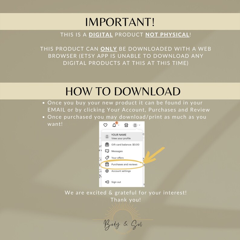 May include: A digital product download instructions graphic with a beige background and a white text box. The text box contains the words "IMPORTANT!" and "THIS IS A DIGITAL PRODUCT NOT PHYSICAL!" The text box also contains the words "THIS PRODUCT CAN ONLY BE DOWNLOADED WITH A WEB BROWSER (ETSY APP IS UNABLE TO DOWNLOAD ANY DIGITAL PRODUCTS AT THIS AT THIS TIME)". The graphic also contains a white text box with the words "HOW TO DOWNLOAD" and a list of instructions on how to download a digital product. The graphic also contains a screenshot of the Etsy app showing the "Purchases and Reviews" section.