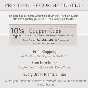 May include: A graphic with the text "PRINTING RECOMMENDATION" at the top. The text "10% OFF Coupon Code" is in a box with a pink heart and the text "prints of love". The text below the box is "https://printsoflove.com/ref/PrintablesDeParis Use Code ParisPrints10 At Checkout For 10% Off Your Order". The text below that is "Free Shipping Free 2-3 Day Shipping within the U.S.". The text below that is "Free Envelopes Receive Free Envelopes with Every Order". The text below that is "Every Order Plants a Tree When you Place an Order with Prints of Love, a Tree is Planted in your Name".