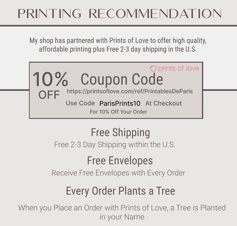 May include: A graphic with the text "PRINTING RECOMMENDATION" at the top. The text "10% OFF Coupon Code" is in a box with a pink heart and the text "prints of love". The text below the box is "https://printsoflove.com/ref/PrintablesDeParis Use Code ParisPrints10 At Checkout For 10% Off Your Order". The text below that is "Free Shipping Free 2-3 Day Shipping within the U.S.". The text below that is "Free Envelopes Receive Free Envelopes with Every Order". The text below that is "Every Order Plants a Tree When you Place an Order with Prints of Love, a Tree is Planted in your Name".