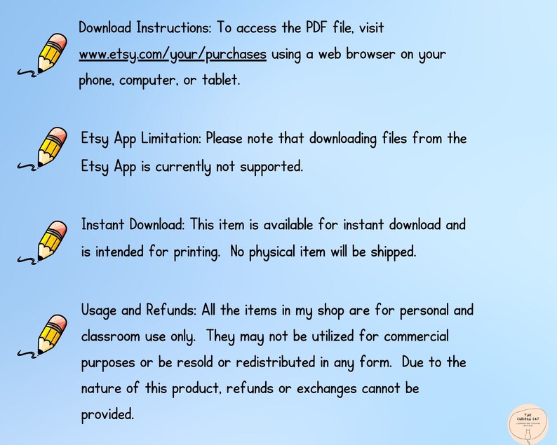 May include: Text on a blue background with a pencil icon next to each section. The text reads: Download Instructions: To access the PDF file, visit www.etsy.com/your/purchases using a web browser on your phone, computer, or tablet. Etsy App Limitation: Please note that downloading files from the Etsy App is currently not supported. Instant Download: This item is available for instant download and is intended for printing. No physical item will be shipped. Usage and Refunds: All the items in my shop are for personal and classroom use only. They may not be utilized for commercial purposes or be resold or redistributed in any form. Due to the nature of this product, refunds or exchanges cannot be provided.