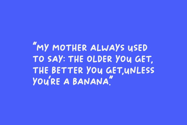 May include: A blue background with white text that reads "MY MOTHER ALWAYS USED TO SAY: THE OLDER YOU GET, THE BETTER YOU GET, UNLESS YOU'RE A BANANA."