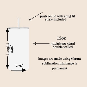 May include: A white stainless steel tumbler with a lid and straw. The tumbler is 5.25 inches tall and 2.75 inches wide. It is 12 ounces and has double walls. The image is made using vibrant sublimation ink, so it is permanent.