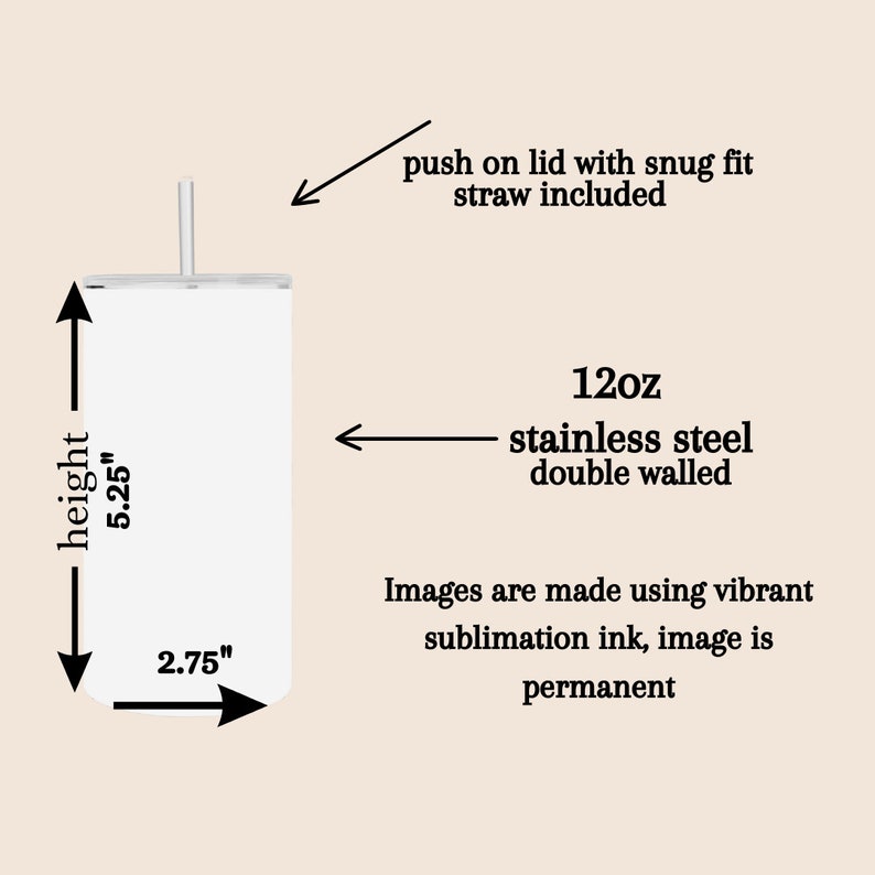 May include: A white stainless steel tumbler with a lid and straw. The tumbler is 5.25 inches tall and 2.75 inches wide. It is 12 ounces and has double walls. The image is made using vibrant sublimation ink, so it is permanent.