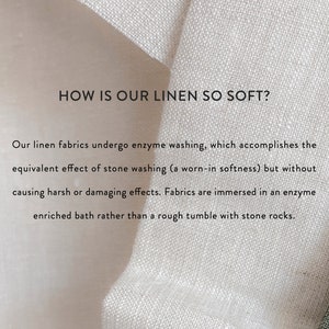 May include: Close-up of white linen fabric with text that reads: "HOW IS OUR LINEN SO SOFT?" Our linen fabrics undergo enzyme washing, which accomplishes the equivalent effect of stone washing (a worn-in softness) but without causing harsh or damaging effects. Fabrics are immersed in an enzyme enriched bath rather than a rough tumble with stone rocks.