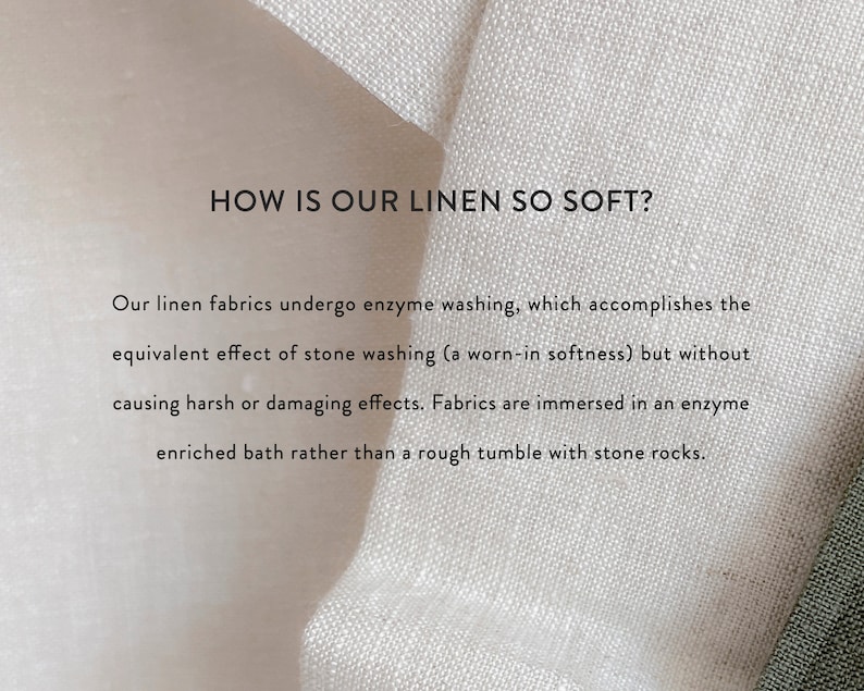 May include: Close-up of white linen fabric with text that reads: "HOW IS OUR LINEN SO SOFT?" Our linen fabrics undergo enzyme washing, which accomplishes the equivalent effect of stone washing (a worn-in softness) but without causing harsh or damaging effects. Fabrics are immersed in an enzyme enriched bath rather than a rough tumble with stone rocks.