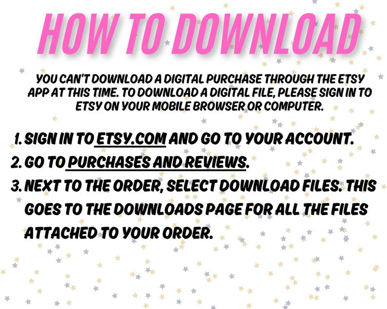 May include: Pink and white text on a white background with black stars. The text explains how to download a digital purchase from Etsy. The text reads: "HOW TO DOWNLOAD You can't download a digital purchase through the Etsy app at this time. To download a digital file, please sign in to Etsy on your mobile browser or computer. 1. Sign in to etsy.com and go to your account. 2. Go to purchases and reviews. 3. Next to the order, select download files. This goes to the downloads page for all the files attached to your order."