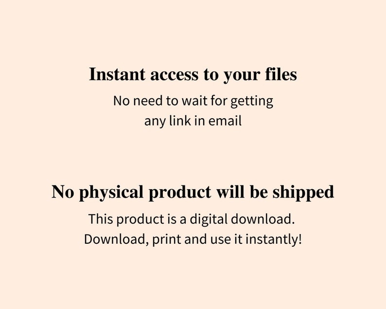 May include: Text on a white background that reads "Instant access to your files. No need to wait for getting any link in email. No physical product will be shipped. This product is a digital download. Download, print and use it instantly!"