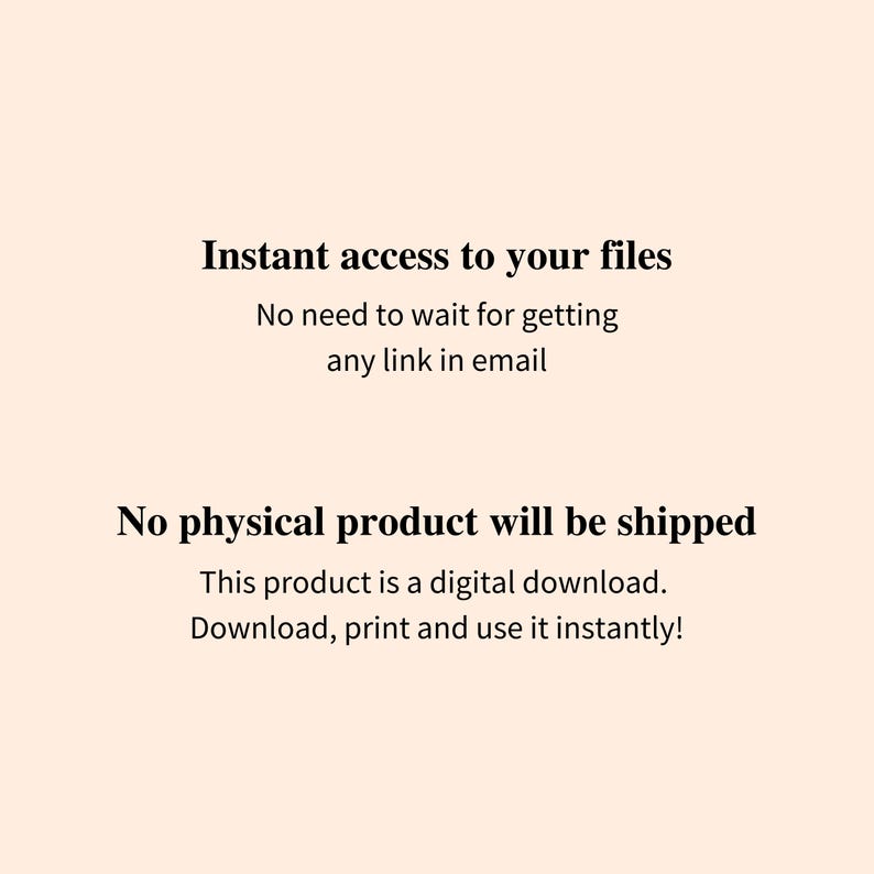 May include: Text on a white background that reads "Instant access to your files. No need to wait for getting any link in email. No physical product will be shipped. This product is a digital download. Download, print and use it instantly!"