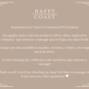 May include: Text graphic with the words "HAPPY COAST" in white on a light brown background. The text below reads "All products are Direct to Garment (DTG) printed. Any quality issues with the products will be either replaced or refunded - just send me a message and we'll get any issue fixed! Designs are also available as hoodies, sweaters, t-shirts, tote bags, and kids shirts. If you're looking for a different color not listed, just send me a message! Thank you SO much for checking my shop! Feel free to message me if you have any other questions!"