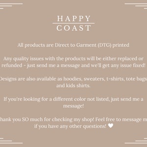 May include: A tan background with white text that reads "HAPPY COAST". The text below explains that all products are Direct to Garment (DTG) printed. The text continues to explain that any quality issues with the products will be either replaced or refunded. The text also explains that designs are available as hoodies, sweaters, t-shirts, tote bags, and kids shirts. The text concludes by saying that if you are looking for a different colour not listed, just send a message. The text ends with a thank you message and encourages customers to message with any questions.