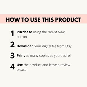 May include: A white background with black text outlining how to use a digital product. The steps are: 1. Purchase using the "Buy it Now" button, 2. Download your digital file from Etsy, 3. Print as many copies as you desire, and 4. Use the product and leave a review please!