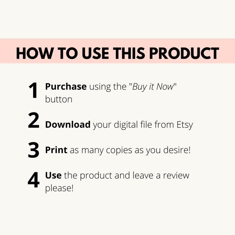 May include: A white background with black text outlining how to use a digital product. The steps are: 1. Purchase using the "Buy it Now" button, 2. Download your digital file from Etsy, 3. Print as many copies as you desire, and 4. Use the product and leave a review please!