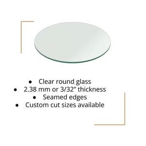 May include: Clear, round glass with seamed edges. The glass is 3/32" thick, or 2.38 mm. Custom cut sizes are available. The glass is transparent and circular.