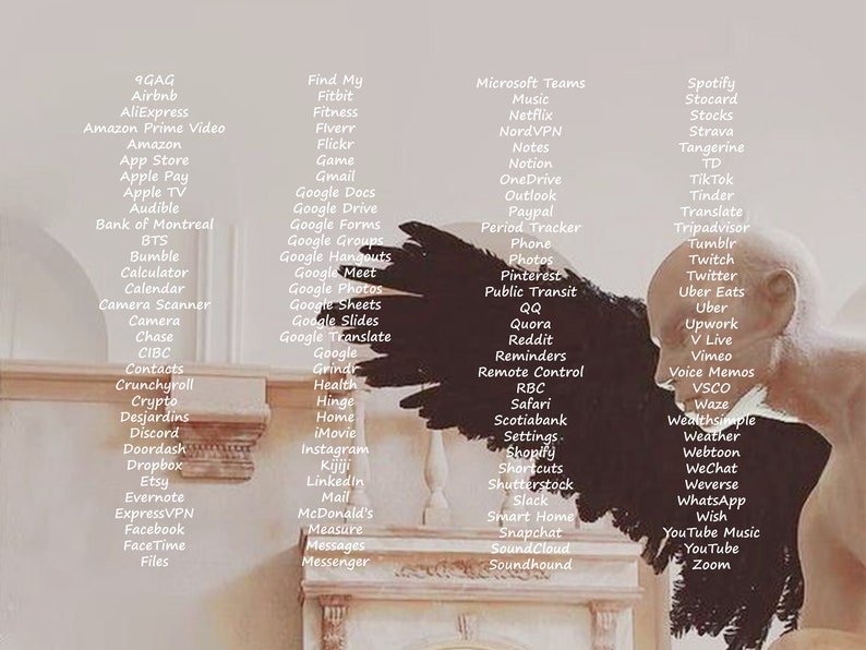 May include: A white wall with a black and white image of a bird's wings. The wall is decorated with a list of popular apps and websites, including 9GAG, Airbnb, AliExpress, Amazon Prime Video, Amazon, App Store, Apple Pay, Apple TV, Audible, Bank of Montreal, BTS, Bumble, Calculator, Calendar, Camera Scanner, Camera, Chase, CIBC, Contacts, Crunchyroll, Crypto, Desjardins, Discord, Doordash, Dropbox, Etsy, Evernote, ExpressVPN, Facebook, FaceTime, Files, Find My, Fitbit, Fitness, Fiverr, Flickr, Game, Gmail, Google Docs, Google Drive, Google Forms, Google Groups, Google Hangouts, Google Meet, Google Photos, Google Sheets, Google Slides, Google Translate, Google, Grindr, Health, Hinge, Home, iMovie, Instagram, Kijiji, Linkedin, Mail, McDonald's, Measure, Messages, Messenger, Microsoft Teams, Music, Netflix, NordVPN, Notes, Notion, OneDrive, Outlook, Period Tracker, Paypal, Phone, Photos, Pinterest, Public Transit, QQ, Quora, Reddit, Reminders, Remote Control, RBC, Safari, Scotiabank, Settings, Shopify, Shortcuts, Shutterstock, Slack, Smart Home, Snapchat, SoundCloud, Soundhound, Spotify, Stocard, Stocks, Strava, Tangerine, TD, Tik Tok, Tinder, Translate, Tripadvisor, Tumblr, Twitch, Twitter, Uber Eats, Uber, Upwork, V Live, Vimeo, Voice Memos, VSCO, Waze, Wealthsimple, Weather, Webtoon, WeChat, Weverse, WhatsApp, Wish, YouTube Music, You Tube, Zoom.