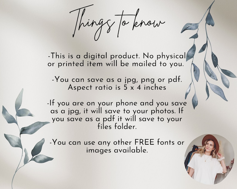 May include: A text-based image with a light beige background and blue watercolour leaves on the left and right sides. The text reads "Things to know" in a handwritten font. The text below explains that this is a digital product and that no physical item will be mailed. It also explains that the product can be saved as a jpg, png, or pdf and that the aspect ratio is 5 x 4 inches. The text continues to explain that if you are on your phone and save as a jpg, it will save to your photos. If you save as a pdf, it will save to your files folder. The text concludes by saying that you can use any other free fonts or images available. A woman with long brown hair is wearing a white shirt and a brown hat. She is standing in front of a rack of clothes.