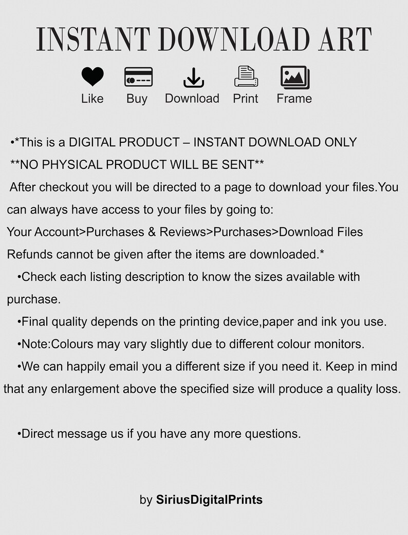 Op de afbeelding: Een digitale download-kunstprint met de tekst "INSTANT DOWNLOAD ART" in zwarte tekst op een witte achtergrond. De tekst "Like, Buy, Download, Print, Frame" staat onder de titel met pictogrammen die elk woord voorstellen. De tekst "This is a DIGITAL PRODUCT - INSTANT DOWNLOAD ONLY**NO PHYSICAL PRODUCT WILL BE SENT**" staat onder de pictogrammen. De tekst gaat verder met instructies over hoe je het digitale bestand na aankoop kunt downloaden. De tekst eindigt met "by SiriusDigitalPrints".