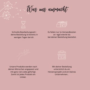 May include: Pink background with white text that says "Was uns ausmacht" which translates to "What makes us special".  The text is surrounded by white floral illustrations.  There are four white icons with text below each icon.  The first icon is an hourglass, the second icon is a box with a ribbon, the third icon is a hand with the palm facing up, and the fourth icon is a storefront.  The text below the hourglass says "Schnelle Bearbeitungszeit - deine Bestellung ist bereits in wenigen Tagen bei dir." which translates to "Fast processing time - your order is already on its way to you within a few days." The text below the box says "Es fallen nur 1x Versandkosten an -egal wieviel du bei deiner Bestellung bestellst." which translates to "There are only shipping costs once - no matter how much you order." The text below the hand says "Unsere Produkte werden nach deinen W&uuml;nschen angepasst und mit ganz viel Liebe gefertigt. Somit ist jedes Produkt ein Unikat." which translates to "Our products are customized to your wishes and made with a lot of love.  Therefore, each product is unique." The text below the storefront says "Mit deiner Bestellung unterst&uuml;tzt du ein Herzensprojekt und ein kleines Unternehmen.." which translates to "With your order, you support a passion project and a small business."
