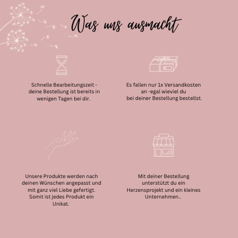 May include: Pink background with white text that says "Was uns ausmacht" which translates to "What makes us special".  The text is surrounded by white floral illustrations.  There are four white icons with text below each icon.  The first icon is an hourglass, the second icon is a box with a ribbon, the third icon is a hand with the palm facing up, and the fourth icon is a storefront.  The text below the hourglass says "Schnelle Bearbeitungszeit - deine Bestellung ist bereits in wenigen Tagen bei dir." which translates to "Fast processing time - your order is already on its way to you within a few days." The text below the box says "Es fallen nur 1x Versandkosten an -egal wieviel du bei deiner Bestellung bestellst." which translates to "There are only shipping costs once - no matter how much you order." The text below the hand says "Unsere Produkte werden nach deinen W&uuml;nschen angepasst und mit ganz viel Liebe gefertigt. Somit ist jedes Produkt ein Unikat." which translates to "Our products are customized to your wishes and made with a lot of love.  Therefore, each product is unique." The text below the storefront says "Mit deiner Bestellung unterst&uuml;tzt du ein Herzensprojekt und ein kleines Unternehmen.." which translates to "With your order, you support a passion project and a small business."