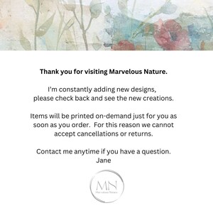 May include: Text on a white background with a floral design. The text reads "Thank you for visiting Marvelous Nature. I'm constantly adding new designs, please check back and see the new creations. Items will be printed on-demand just for you as soon as you order. For this reason we cannot accept cancellations or returns. Contact me anytime if you have a question. Jane MN Marvelous Nature."
