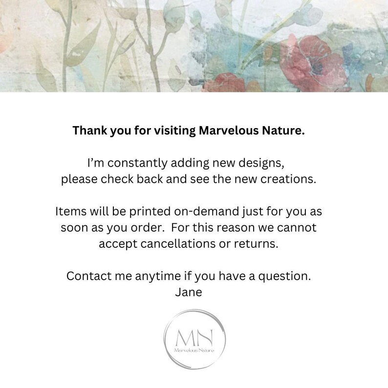 May include: Text on a white background with a floral design. The text reads "Thank you for visiting Marvelous Nature. I'm constantly adding new designs, please check back and see the new creations. Items will be printed on-demand just for you as soon as you order. For this reason we cannot accept cancellations or returns. Contact me anytime if you have a question. Jane MN Marvelous Nature."