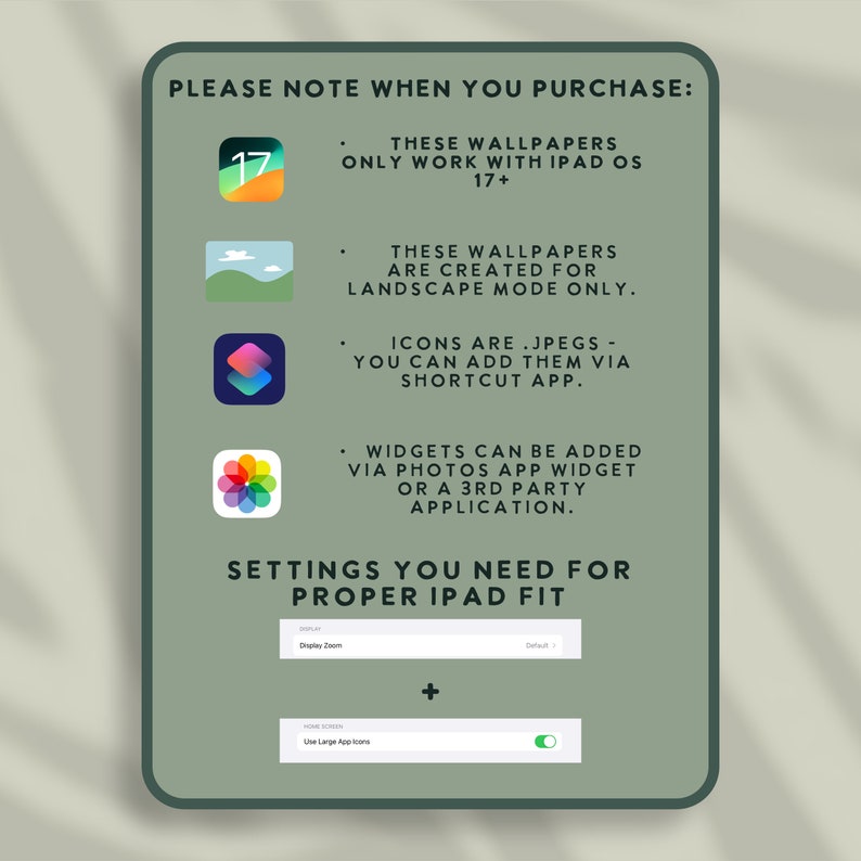Op de afbeelding: Een groene en witte grafiek met de tekst "PLEASE NOTE WHEN YOU PURCHASE:" en een lijst met instructies voor het gebruik van iPad-achtergronden en -pictogrammen. De instructies bevatten informatie over iPad OS-versies, landschapsmodus, het toevoegen van pictogrammen via de Shortcut-app en het toevoegen van widgets via de Foto's-app of een app van derden. De grafiek bevat ook een sectie met de titel "SETTINGS YOU NEED FOR PROPER IPAD FIT" met instructies voor het aanpassen van de zoom van het scherm en het gebruik van grote app-pictogrammen.