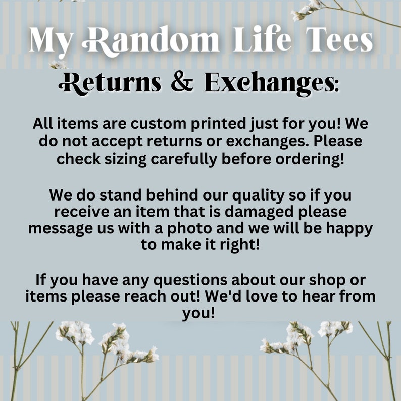 May include: Text on a blue and white striped background with white flowers. The text reads "My Random Life Tees Returns & Exchanges: All items are custom printed just for you! We do not accept returns or exchanges. Please check sizing carefully before ordering! We do stand behind our quality so if you receive an item that is damaged please message us with a photo and we will be happy to make it right! If you have any questions about our shop or items please reach out! We'd love to hear from you!"