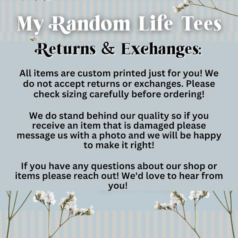 May include: Text on a blue and white striped background with white flowers. The text reads "My Random Life Tees Returns & Exchanges: All items are custom printed just for you! We do not accept returns or exchanges. Please check sizing carefully before ordering! We do stand behind our quality so if you receive an item that is damaged please message us with a photo and we will be happy to make it right! If you have any questions about our shop or items please reach out! We'd love to hear from you!"