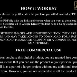 May include: Text on a black background explaining how to download digital files and the terms of use for commercial purposes. The text reads "HOW it WORKS? Because these are large files, after the purchase you will download a PDF file with the links. Open the PDF file with the links and choose what you want to download. You will be redirected to Google Drive (you don't need a Google account to download the files). BECAUSE THESE IMAGES ARE HIGH RESOLUTION, THEY ARE LARGE FILES AND MAY TAKE LONGER TO DOWNLOAD. FOR A FASTER DOWNLOAD, PLEASE USE A LAPTOP OR A COMPUTER, NOT A SMARTPHONE. FREE COMMERCIAL USE When you purchase this digital product, you are granted free commercial use. This means that you can use the product in your personal projects or sell it as part of a larger project without any additional fees or restrictions. However, you are not allowed to resell the product as it is."