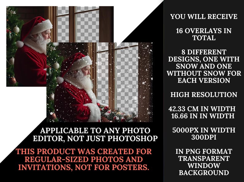 May include: 16 digital overlays featuring Santa Claus looking out a window with and without falling snow. The overlays are 5000 pixels wide and 300 DPI, suitable for use in any photo editor. The text "APPLICABLE TO ANY PHOTO EDITOR, NOT JUST PHOTOSHOP" and "THIS PRODUCT WAS CREATED FOR REGULAR-SIZED PHOTOS AND INVITATIONS, NOT FOR POSTERS." is included in the image.