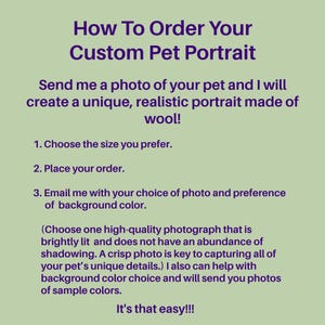 May include: How to order a custom pet portrait made of wool. Send a photo of your pet and choose the size you prefer. Email the artist with your choice of photo and background color. Choose a high-quality photograph that is brightly lit and does not have an abundance of shadowing. A crisp photo is key to capturing all of your pet's unique details. The artist can help with background color choice and will send you photos of sample colors. It's that easy!!!