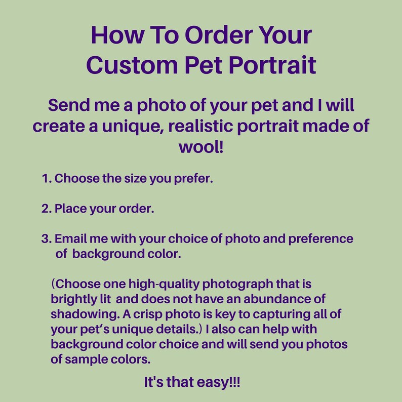 May include: How to order a custom pet portrait made of wool. Send a photo of your pet and choose the size you prefer. Email the artist with your choice of photo and background color. Choose a high-quality photograph that is brightly lit and does not have an abundance of shadowing. A crisp photo is key to capturing all of your pet's unique details. The artist can help with background color choice and will send you photos of sample colors. It's that easy!!!