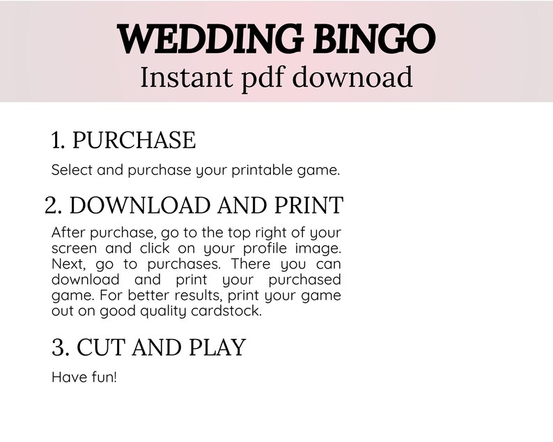 Select and purchase your printable game.

1. Purchase
Select and purchase your printable game.
2. Download and print
After purchase, go to the top right of your screen and click on your profile image. Next, go to purchases. There you can download and print your purchased game. For better results, print your game out on good quality cardstock.
3. Cut and play
Have fun!