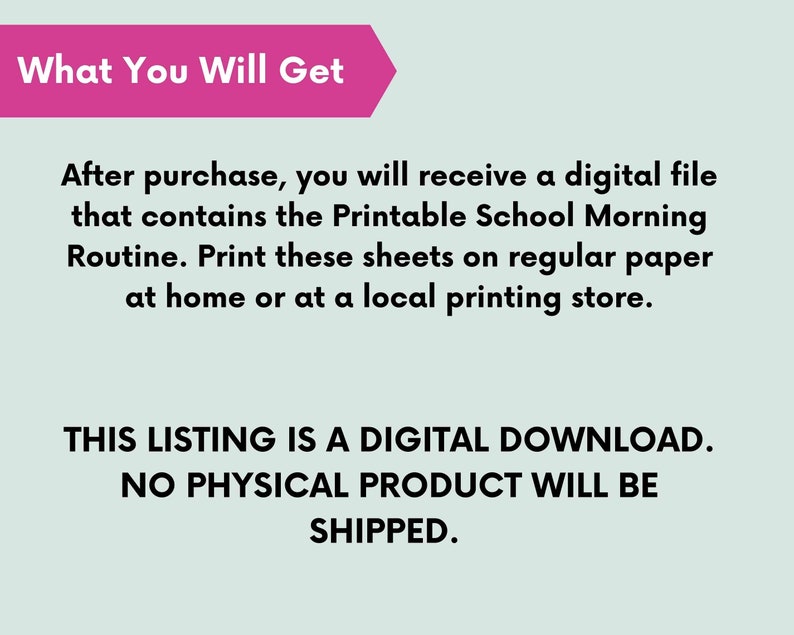 May include: A pink rectangle with the text "What You Will Get" in black. The text below explains that this listing is a digital download and no physical product will be shipped. The text also explains that after purchase, a digital file containing a printable school morning routine will be available for download.