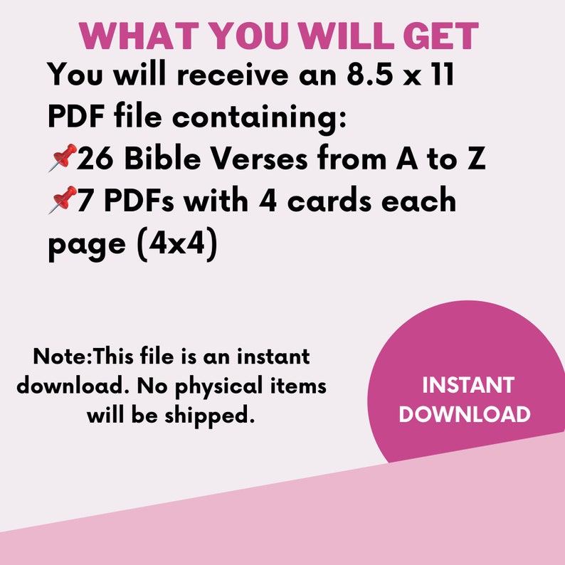 May include: A pink and white graphic with the text "WHAT YOU WILL GET" and "You will receive an 8.5 x 11 PDF file containing: 26 Bible Verses from A to Z 7 PDFs with 4 cards each page (4x4)". The text "INSTANT DOWNLOAD" is in a pink circle.