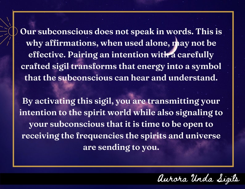 May include: A purple and black background with white text that reads "Our subconscious does not speak in words. This is why affirmations, when used alone, may not be effective. Pairing an intention with a carefully crafted sigil transforms that energy into a symbol that the subconscious can hear and understand. By activating this sigil, you are transmitting your intention to the spirit world while also signaling to your subconscious that it is time to be open to receiving the frequencies the spirits and universe are sending to you." The text is framed in a gold rectangle. The text "Aurora Unda Sigils" is at the bottom of the image.