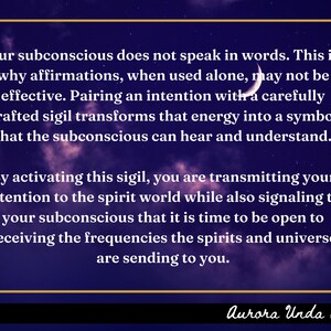 May include: A purple and black background with white text that reads "Our subconscious does not speak in words. This is why affirmations, when used alone, may not be effective. Pairing an intention with a carefully crafted sigil transforms that energy into a symbol that the subconscious can hear and understand. By activating this sigil, you are transmitting your intention to the spirit world while also signaling to your subconscious that it is time to be open to receiving the frequencies the spirits and universe are sending to you." The text is framed in a gold rectangle. The text "Aurora Unda Sigils" is at the bottom of the image.