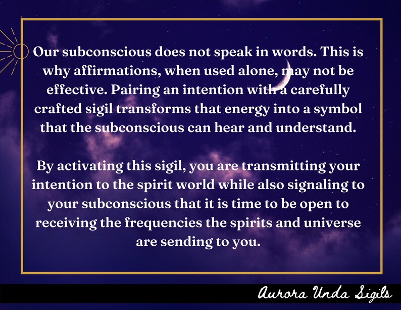 May include: A purple and black background with white text that reads "Our subconscious does not speak in words. This is why affirmations, when used alone, may not be effective. Pairing an intention with a carefully crafted sigil transforms that energy into a symbol that the subconscious can hear and understand. By activating this sigil, you are transmitting your intention to the spirit world while also signaling to your subconscious that it is time to be open to receiving the frequencies the spirits and universe are sending to you." The text is framed in a gold rectangle. The text "Aurora Unda Sigils" is at the bottom of the image.