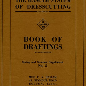 May include: A brown cover with black text that reads "The Haslam System of Dresscutting (Copyright)". A small black and white illustration of scissors and a measuring tape is below the text. The text "Book of Draftings" is below the illustration. The text "All Rights Reserved" is below the text "Book of Draftings". The text "Spring and Summer Supplement No. 5" is below the text "All Rights Reserved". The text "Miss F. A. Haslam 45, Seymour Road Bolton, Lancs. Telephone: Bolton 3268" is below the text "Spring and Summer Supplement No. 5".
