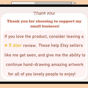 May include: A digital illustration on a tablet screen with a peach background and white text. The text reads: "Thank you! Thank you for choosing to support my small business! If you love the product, consider leaving a 5 star review. These help Etsy sellers like me get seen, and give me the ability to continue hand-drawing amazing artwork for all of you lovely people to enjoy!"