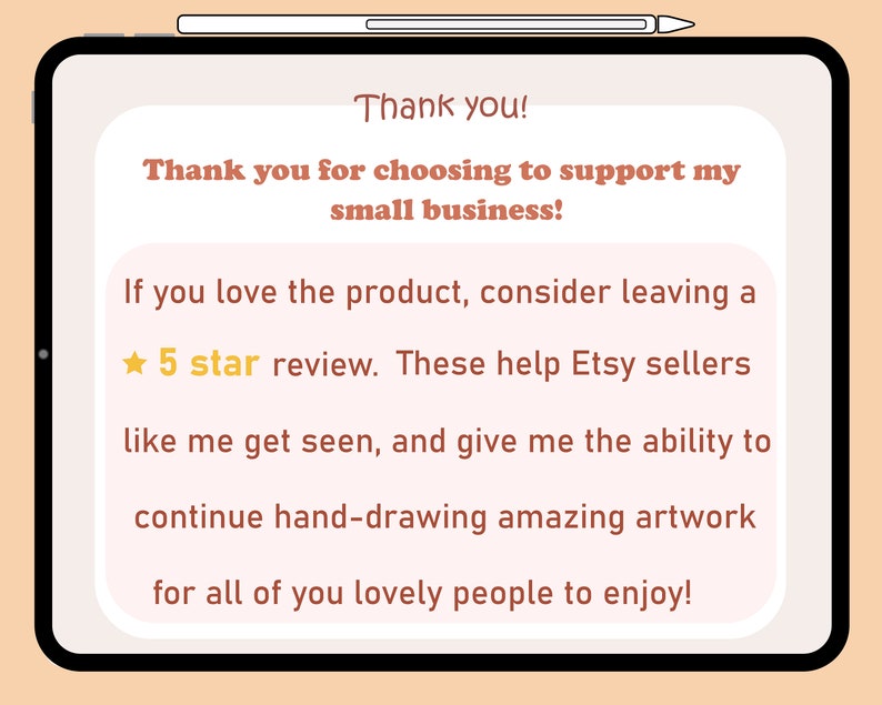 May include: A digital illustration on a tablet screen with a peach background and white text. The text reads: "Thank you! Thank you for choosing to support my small business! If you love the product, consider leaving a 5 star review. These help Etsy sellers like me get seen, and give me the ability to continue hand-drawing amazing artwork for all of you lovely people to enjoy!"