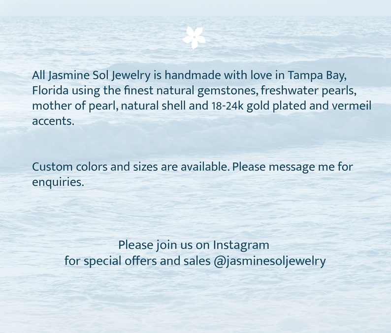 May include: Text overlay on a blue and white watercolor background. The text reads: "All Jasmine Sol Jewelry is handmade with love in Tampa Bay, Florida using the finest natural gemstones, freshwater pearls, mother of pearl, natural shell and 18-24k gold plated and vermeil accents. Custom colors and sizes are available. Please message me for enquiries. Please join us on Instagram for special offers and sales @jasminesoljewelry"